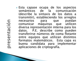 presentaciónEsta capase ocupa de los aspectos semánticos de la comunicación (describe la sintaxis de los datos a transmitir), estableciendo los arreglos necesarios para que puedan comunicar máquinas que utilicen diversa representación interna para los datos.  P.E. describe como pueden transferirse números de coma flotante entre equipos que utilizan distintos formatos matemáticos.  Esta capa es buena candidata para implementar aplicaciones de criptografía.
