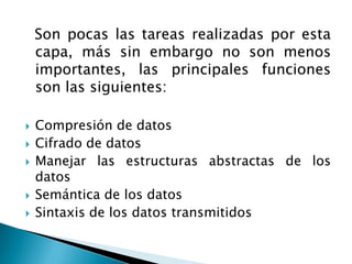  Son pocas las tareas realizadas por esta capa, más sin embargo no son menos importantes, las principales funciones son las siguientes:Compresión de datos Cifrado de datos Manejar las estructuras abstractas de los datos Semántica de los datos Sintaxis de los datos transmitidos 