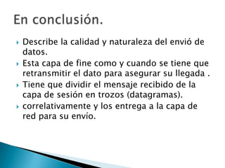 Describe la calidad y naturaleza del envió de datos.Esta capa de fine como y cuando se tiene que retransmitir el dato para asegurar su llegada .Tiene que dividir el mensaje recibido de la capa de sesión en trozos (datagramas).correlativamente y los entrega a la capa de red para su envío.  En conclusión.