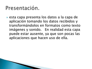 esta capa presenta los datos a la capa de aplicación tomando los datos recibidos y transformándolos en formatos como texto imágenes y sonido.   En realidad esta capa puede estar ausente, ya que son pocas las aplicaciones que hacen uso de ella.    Presentación.