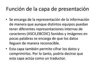 Función de la capa de presentación
• Se encarga de la representación de la información
de manera que aunque distintos equipos puedan
tener diferentes representaciones internas de
caracteres (ASCII,EBCDIC) Sonidos y imágenes en
pocas palabras se encarga de que los datos
lleguen de manera reconocible.
• Esta capa también permite cifrar los datos y
comprimirlos. Por lo tanto, podría decirse que
esta capa actúa como un traductor.
 