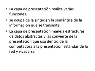 • La capa de presentación realiza varias
funciones.
• se ocupa de la sintaxis y la semántica de la
información que se transmite.
• La capa de presentación maneja estructuras
de datos abstractas y las convierte de la
presentación que usa dentro de la
computadora a la presentación estándar de la
red y viceversa
 