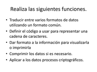 Realiza las siguientes funciones.
• Traducir entre varios formatos de datos
utilizando un formato común.
• Definir el código a usar para representar una
cadena de caracteres.
• Dar formato a la información para visualizarla
o imprimirla
• Comprimir los datos si es necesario.
• Aplicar a los datos procesos criptográficos.
 