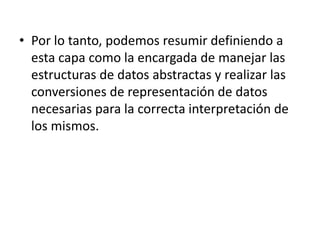 • Por lo tanto, podemos resumir definiendo a
esta capa como la encargada de manejar las
estructuras de datos abstractas y realizar las
conversiones de representación de datos
necesarias para la correcta interpretación de
los mismos.
 