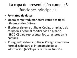 La capa de presentación cumple 3
funciones principales.
• Formateo de datos.
• opera como traductor entre estos dos tipos
diferentes de códigos.
• El primer sistema utiliza el Código ampliado de
caracteres decimal codificados en binario
(EBCDIC) para representar los caracteres en la
pantalla.
• El segundo sistema utiliza el Código americano
normalizado para el intercambio de la
información (ASCII) para la misma función
 