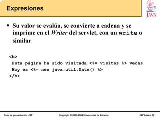 Expresiones

       Su valor se evalúa, se convierte a cadena y se
       imprime en el Writer del servlet, con un write o
       similar

    <b>
     Esta página ha sido visitada <%= visitas %> veces
     Hoy es <%= new java.util.Date() %>
    </b>




Capa de presentación: JSP   Copyright © 2003-2004 Universidad de Alicante   JSP básico 10
 
