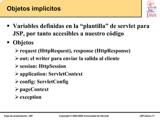 Objetos implícitos

       Variables definidas en la “plantilla” de servlet para
       JSP, por tanto accesibles a nuestro código
       Objetos
             request (HttpRequest), response (HttpResponse)
             out: el writer para enviar la salida al cliente
             session: HttpSession
             application: ServletContext
             config: ServletConfig
             pageContext
             exception


Capa de presentación: JSP    Copyright © 2003-2004 Universidad de Alicante   JSP básico 11
 