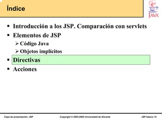 Índice

       Introducción a los JSP. Comparación con servlets
       Elementos de JSP
             Código Java
             Objetos implícitos
       Directivas
       Acciones




Capa de presentación: JSP     Copyright © 2003-2004 Universidad de Alicante   JSP básico 12
 