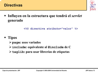 Directivas

       Influyen en la estructura que tendrá el servlet
       generado

                            <%@ directiva atributo=“valor” %>


       Tipos
             page: usos variados
             include: equivalente al #include de C
             taglib: para usar librerías de etiquetas




Capa de presentación: JSP          Copyright © 2003-2004 Universidad de Alicante   JSP básico 13
 