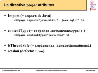 La directiva page: atributos

       Import (= import de Java)
                <%@page import=“java.util.*, java.sql.*” %>


       contentType (= response.setContentType() )
                <%@page contentType=“text/html” %>


       isThreadSafe (= implements SingleThreadModel)
       session (defecto: true)



Capa de presentación: JSP    Copyright © 2003-2004 Universidad de Alicante   JSP básico 14
 