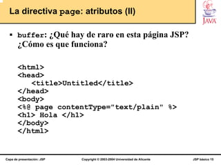 La directiva page: atributos (II)

       buffer: ¿Qué hay de raro en esta página JSP?
       ¿Cómo es que funciona?

       <html>
       <head>
          <title>Untitled</title>
       </head>
       <body>
       <%@ page contentType="text/plain" %>
       <h1> Hola </h1>
       </body>
       </html>


Capa de presentación: JSP   Copyright © 2003-2004 Universidad de Alicante   JSP básico 15
 