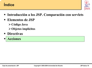 Índice

       Introducción a los JSP. Comparación con servlets
       Elementos de JSP
             Código Java
             Objetos implícitos
       Directivas
       Acciones




Capa de presentación: JSP     Copyright © 2003-2004 Universidad de Alicante   JSP básico 18
 
