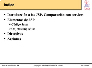 Índice

       Introducción a los JSP. Comparación con servlets
       Elementos de JSP
             Código Java
             Objetos implícitos
       Directivas
       Acciones




Capa de presentación: JSP     Copyright © 2003-2004 Universidad de Alicante   JSP básico 2
 