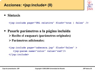 Acciones: <jsp:include> (II)

       Sintaxis
         <jsp:include page=“URL relativa” flush=“true | false” />


       Pasarle parámetros a la página incluida
             Recibe el request (parámetros originales)
             Parámetros adicionales:

         <jsp:include page=“cabecera.jsp” flush=“false” >
            <jsp:param name=“color” value=“red”/>
         </jsp:include>




Capa de presentación: JSP    Copyright © 2003-2004 Universidad de Alicante   JSP básico 20
 