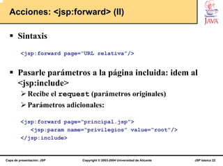 Acciones: <jsp:forward> (II)

       Sintaxis
         <jsp:forward page=“URL relativa”/>


       Pasarle parámetros a la página incluida: idem al
       <jsp:include>
             Recibe el request (parámetros originales)
             Parámetros adicionales:

         <jsp:forward page=“principal.jsp”>
            <jsp:param name=“privilegios” value=“root”/>
         </jsp:include>


Capa de presentación: JSP    Copyright © 2003-2004 Universidad de Alicante   JSP básico 22
 