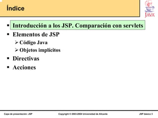 Índice

       Introducción a los JSP. Comparación con servlets
       Elementos de JSP
             Código Java
             Objetos implícitos
       Directivas
       Acciones




Capa de presentación: JSP     Copyright © 2003-2004 Universidad de Alicante   JSP básico 3
 
