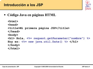 Introducción a los JSP

       Código Java en páginas HTML
        <html>
        <head>
        <title>Mi primera página JSP</title>
        </head>
        <body>
        <h1> Hola, <%= request.getParameter("nombre") %>
        Hoy es: <%= new java.util.Date() %> </h1>
        </body>
        </html>




Capa de presentación: JSP   Copyright © 2003-2004 Universidad de Alicante   JSP básico 4
 