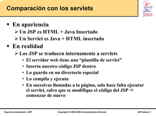 Comparación con los servlets

       En apariencia
             Un JSP es HTML + Java Insertado
             Un Servlet es Java + HTML insertado
       En realidad
             Los JSP se traducen internamente a servlets
                •   El servidor web tiene una “plantilla de servlet”
                •   Inserta nuestro código JSP dentro
                •   Lo guarda en un directorio especial
                •   Lo compila y ejecuta
                •   En sucesivas llamadas a la página, solo hace falta ejecutar
                    el servlet, salvo que se modifique el código del JSP
                    comenzar de nuevo


Capa de presentación: JSP          Copyright © 2003-2004 Universidad de Alicante   JSP básico 5
 