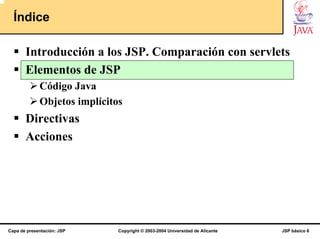 Índice

       Introducción a los JSP. Comparación con servlets
       Elementos de JSP
             Código Java
             Objetos implícitos
       Directivas
       Acciones




Capa de presentación: JSP     Copyright © 2003-2004 Universidad de Alicante   JSP básico 6
 