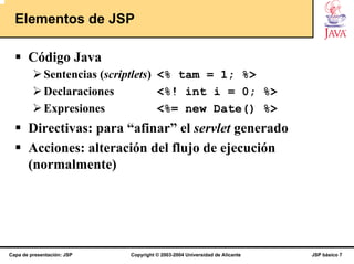 Elementos de JSP

       Código Java
             Sentencias (scriptlets) <% tam = 1; %>
             Declaraciones           <%! int i = 0; %>
             Expresiones             <%= new Date() %>
       Directivas: para “afinar” el servlet generado
       Acciones: alteración del flujo de ejecución
       (normalmente)




Capa de presentación: JSP   Copyright © 2003-2004 Universidad de Alicante   JSP básico 7
 