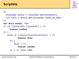 Scriptlets

  <%
       Calendar ahora = Calendar.getInstance();
       int hora = ahora.get(Calendar.HOUR_OF_DAY);
  %>
  <b> Hola mundo, <i>
  <% if ((hora>20)||(hora<6)) { %>
       buenas noches
  <% }
     else if ((hora>=6)&&(hora<=12)) { %>
             buenos días
       <% }
          else { %>
             buenas tardes
              <% } %> </i> </b>

Capa de presentación: JSP   Copyright © 2003-2004 Universidad de Alicante   JSP básico 8
 