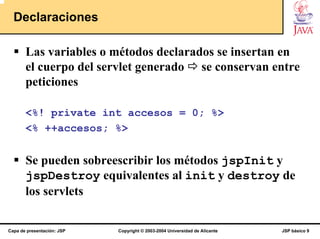 Declaraciones

       Las variables o métodos declarados se insertan en
       el cuerpo del servlet generado se conservan entre
       peticiones

       <%! private int accesos = 0; %>
       <% ++accesos; %>


       Se pueden sobreescribir los métodos jspInit y
       jspDestroy equivalentes al init y destroy de
       los servlets

Capa de presentación: JSP   Copyright © 2003-2004 Universidad de Alicante   JSP básico 9
 