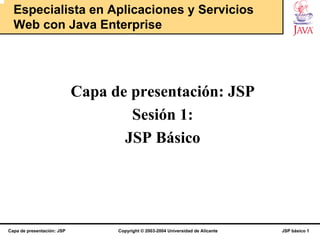 Especialista en Aplicaciones y Servicios
  Web con Java Enterprise




                            Capa de presentación: JSP
                                    Sesión 1:
                                   JSP Básico




Capa de presentación: JSP         Copyright © 2003-2004 Universidad de Alicante   JSP básico 1
 