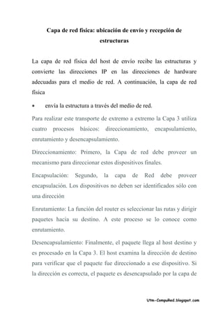 Capa de red física: ubicación de envío y recepción de
                                   estructuras


La capa de red física del host de envío recibe las estructuras y
convierte las direcciones IP en las direcciones de hardware
adecuadas para el medio de red. A continuación, la capa de red
física

•        envía la estructura a través del medio de red.

Para realizar este transporte de extremo a extremo la Capa 3 utiliza
cuatro      procesos    básicos:     direccionamiento,      encapsulamiento,
enrutamiento y desencapsulamiento.

Direccionamiento: Primero, la Capa de red debe proveer un
mecanismo para direccionar estos dispositivos finales.

Encapsulación:         Segundo,     la   capa    de   Red     debe   proveer
encapsulación. Los dispositivos no deben ser identificados sólo con
una dirección

Enrutamiento: La función del router es seleccionar las rutas y dirigir
paquetes hacia su destino. A este proceso se lo conoce como
enrutamiento.

Desencapsulamiento: Finalmente, el paquete llega al host destino y
es procesado en la Capa 3. El host examina la dirección de destino
para verificar que el paquete fue direccionado a ese dispositivo. Si
la dirección es correcta, el paquete es desencapsulado por la capa de



                                                      Utm-CompuRed.blogspot.com
 