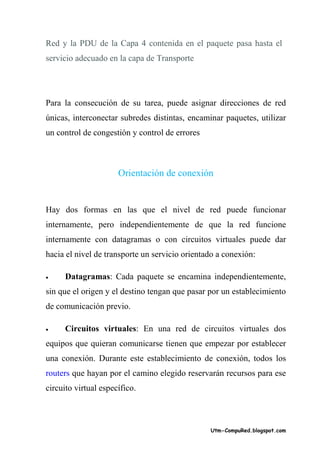 Red y la PDU de la Capa 4 contenida en el paquete pasa hasta el
servicio adecuado en la capa de Transporte




Para la consecución de su tarea, puede asignar direcciones de red
únicas, interconectar subredes distintas, encaminar paquetes, utilizar
un control de congestión y control de errores



                      Orientación de conexión


Hay dos formas en las que el nivel de red puede funcionar
internamente, pero independientemente de que la red funcione
internamente con datagramas o con circuitos virtuales puede dar
hacia el nivel de transporte un servicio orientado a conexión:

•     Datagramas: Cada paquete se encamina independientemente,
sin que el origen y el destino tengan que pasar por un establecimiento
de comunicación previo.

•     Circuitos virtuales: En una red de circuitos virtuales dos
equipos que quieran comunicarse tienen que empezar por establecer
una conexión. Durante este establecimiento de conexión, todos los
routers que hayan por el camino elegido reservarán recursos para ese
circuito virtual específico.



                                                Utm-CompuRed.blogspot.com
 