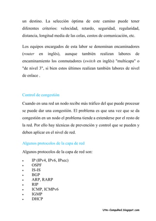un destino. La selección óptima de este camino puede tener
diferentes criterios: velocidad, retardo, seguridad, regularidad,
distancia, longitud media de las colas, costos de comunicación, etc.

Los equipos encargados de esta labor se denominan encaminadores
(router   en   inglés),   aunque    también    realizan   labores      de
encaminamiento los conmutadores (switch en inglés) "multicapa" o
"de nivel 3", si bien estos últimos realizan también labores de nivel
de enlace .



Control de congestión

Cuando en una red un nodo recibe más tráfico del que puede procesar
se puede dar una congestión. El problema es que una vez que se da
congestión en un nodo el problema tiende a extenderse por el resto de
la red. Por ello hay técnicas de prevención y control que se pueden y
deben aplicar en el nivel de red.

Algunos protocolos de la capa de red

Algunos protocolos de la capa de red son:

•    IP (IPv4, IPv6, IPsec)
•    OSPF
•    IS-IS
•    BGP
•    ARP, RARP
•    RIP
•    ICMP, ICMPv6
•    IGMP
•    DHCP

                                                Utm-CompuRed.blogspot.com
 