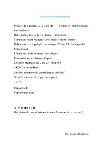 Funciones y Consideraciones


Proveer de Servicios a la Capa de            Transporte proporcionando
independencia
Del tamaño y tipo de la red destino (ruteamiento)
Filtraje a nivel de Paquetes (Cortafuegos)“mejor” camino
Debe conocer la topología para escoger elControl de la Congestión
Contabilidad
Filtraje a nivel de Paquetes (Cortafuegos)
Conversión entre diferentes Capa 3
Servicios prestados a la Capa de Transporte
– OSI: 2 alternativas
Servicio orientado a la conexión (tipo telefonía)
Servicio sin conexión (tipo correo postal)
TCP/IP

Capa de red:
Capa de transporte




ATM (Capa 1 y 2)
Orientado a la conexión (circuito virtual permanente o temporal).




                                                    Utm-CompuRed.blogspot.com
 