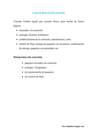 Capa de Red con/sin conexión


Circuito Virtual (igual que circuito físico, pero hecho en forma
lógica)
  • orientado a la conexión
  • analogía: Sistema Telefónico
  • establecimiento de la conexión, transferencia, corte
  • control de flujo entrega de paquetes en secuencia, confirmación
     de entrega, paquetes con prioridad, etc.


Datagramas (sin conexión)

          • paquetes enviados sin conexión
          • analogía: Telegramas
          • sin enumeración de paquetes
          • sin control de flujo




                                                Utm-CompuRed.blogspot.com
 