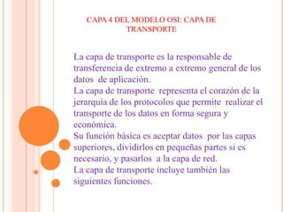 CAPA 4 DEL MODELO OSI: CAPA DE TRANSPORTE La capa de transporte es la responsable de transferencia de extremo a extremo general de los datos  de aplicación. La capa de transporte  representa el corazón de la jerarquía de los protocolos que permite  realizar el transporte de los datos en forma segura y económica. Su función básica es aceptar datos  por las capas superiores, dividirlos en pequeñas partes si es necesario, y pasarlos  a la capa de red. La capa de transporte incluye también las siguientes funciones. 