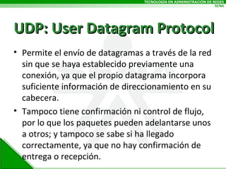 UDP: User Datagram Protocol Permite el envío de datagramas a través de la red sin que se haya establecido previamente una conexión, ya que el propio datagrama incorpora suficiente información de direccionamiento en su cabecera.  Tampoco tiene confirmación ni control de flujo, por lo que los paquetes pueden adelantarse unos a otros; y tampoco se sabe si ha llegado correctamente, ya que no hay confirmación de entrega o recepción. 