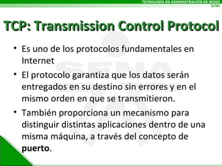 TCP: Transmission Control Protocol Es uno de los protocolos fundamentales en Internet El protocolo garantiza que los datos serán entregados en su destino sin errores y en el mismo orden en que se transmitieron.  También proporciona un mecanismo para distinguir distintas aplicaciones dentro de una misma máquina, a través del concepto de  puerto . 