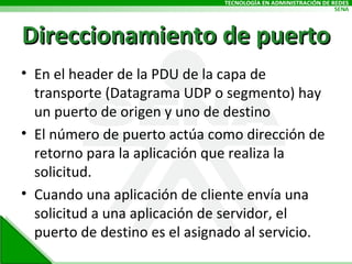 Direccionamiento de puerto En el header de la PDU de la capa de transporte (Datagrama UDP o segmento) hay un puerto de origen y uno de destino El número de puerto actúa como dirección de retorno para la aplicación que realiza la solicitud. Cuando una aplicación de cliente envía una solicitud a una aplicación de servidor, el puerto de destino es el asignado al servicio. 
