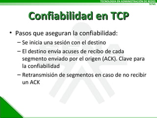 Confiabilidad en TCP Pasos que aseguran la confiabilidad: Se inicia una sesión con el destino El destino envía acuses de recibo de cada segmento enviado por el origen (ACK). Clave para la confiabilidad Retransmisión de segmentos en caso de no recibir un ACK 