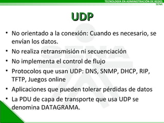 UDP No orientado a la conexión: Cuando es necesario, se envían los datos. No realiza retransmisión ni secuenciación No implementa el control de flujo Protocolos que usan UDP: DNS, SNMP, DHCP, RIP, TFTP, Juegos online Aplicaciones que pueden tolerar pérdidas de datos La PDU de capa de transporte que usa UDP se denomina DATAGRAMA. 