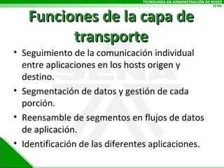 Funciones de la capa de transporte Seguimiento de la comunicación individual entre aplicaciones en los hosts origen y destino. Segmentación de datos y gestión de cada porción. Reensamble de segmentos en flujos de datos de aplicación. Identificación de las diferentes aplicaciones. 