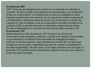 El protocolo UDP
UDP (Protocolo de datagrama de usuario) es un protocolo no orientado a
conexión. Es decir cuando una maquina A envía paquetes a una maquina B,
el flujo es unidireccional. La transferencia de datos es realizada sin haber
realizado previamente una conexión con la maquina de destino (maquina B),
y el destinatario recibirá los datos sin enviar una confirmación al emisor (la
maquina A). Esto es debido a que la encapsulación de datos enviada por el
protocolo UDP no permite transmitir la información relacionada al emisor.
Por ello el destinatario no conocerá al emisor de los datos excepto su IP.
El protocolo TCP
Contrariamente a UDP, el protocolo TCP Protocolo de (Control de
Transmisión) está orientado a conexión. Cuando una máquina A envía datos
a una máquina B, la máquina B es informada de la llegada de datos, y
confirma su buena recepción. Aquí interviene el control CRC de datos que
se basa en una ecuación matemática que permite verificar la integridad de
los datos transmitidos. De este modo, si los datos recibidos son corruptos, el
protocolo TCP permite que los destinatarios soliciten al emisor que vuelvan a
enviar los datos corruptos.
 