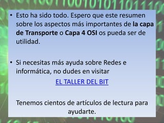 • Esto ha sido todo. Espero que este resumen
sobre los aspectos más importantes de la capa
de Transporte o Capa 4 OSI os pueda ser de
utilidad.
• Si necesitas más ayuda sobre Redes e
informática, no dudes en visitar
EL TALLER DEL BIT
Tenemos cientos de artículos de lectura para
ayudarte.
 