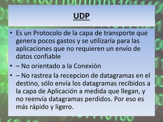 UDP
• Es un Protocolo de la capa de transporte que
genera pocos gastos y se utilizaría para las
aplicaciones que no requieren un envío de
datos confiable
• – No orientado a la Conexión
• – No rastrea la recepcion de datagramas en el
destino, sólo envía los datagramas recibidos a
la capa de Aplicación a medida que llegan, y
no reenvía datagramas perdidos. Por eso es
más rápido y ligero.
 