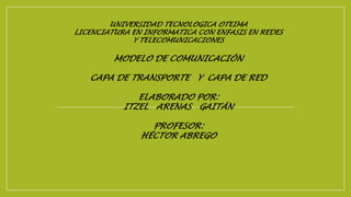 UNIVERSIDAD TECNOLOGICA OTEIMA
LICENCIATURA EN INFORMATICA CON ENFASIS EN REDES
Y TELECOMUNICACIONES
MODELO DE COMUNICACIÓN
CAPA DE TRANSPORTE Y CAPA DE RED
ELABORADO POR:
ITZEL ARENAS GAITÁN
PROFESOR:
HÉCTOR ABREGO
 