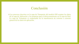 Conclusión
 Los procesos descritos en la capa de Transporte del modelo OSI aceptan los datos
de la capa de Aplicación y los preparan para el direccionamiento en la capa de Red.
La capa de Transporte es responsable de la transferencia de extremo a extremo
general de los datos de aplicación.
 