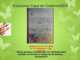 Concurso Capa do Caderno2012.




           Larissa Ferreira da Silva
             4ª G Professora : Ely
                   Cristiane
 Nossa grande finalista que foi indicado para
  escolha na Diretoria Regional de Ensino...
                 Parabéns!!!
 