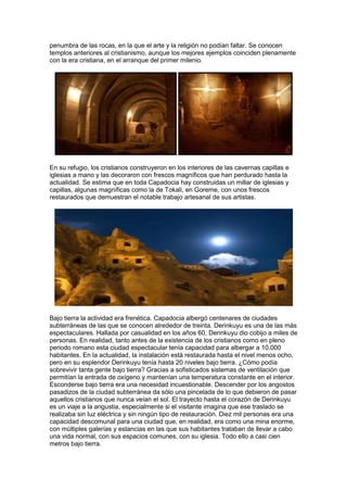penumbra de las rocas, en la que el arte y la religión no podían faltar. Se conocen
templos anteriores al cristianismo, aunque los mejores ejemplos coinciden plenamente
con la era cristiana, en el arranque del primer milenio.




En su refugio, los cristianos construyeron en los interiores de las cavernas capillas e
iglesias a mano y las decoraron con frescos magníficos que han perdurado hasta la
actualidad. Se estima que en toda Capadocia hay construidas un millar de iglesias y
capillas, algunas magníficas como la de Tokali, en Goreme, con unos frescos
restaurados que demuestran el notable trabajo artesanal de sus artistas.




Bajo tierra la actividad era frenética. Capadocia albergó centenares de ciudades
subterráneas de las que se conocen alrededor de treinta. Derinkuyu es una de las más
espectaculares. Hallada por casualidad en los años 60, Derinkuyu dio cobijo a miles de
personas. En realidad, tanto antes de la existencia de los cristianos como en pleno
periodo romano esta ciudad espectacular tenía capacidad para albergar a 10.000
habitantes. En la actualidad, la instalación está restaurada hasta el nivel menos ocho,
pero en su esplendor Derinkuyu tenía hasta 20 niveles bajo tierra. ¿Cómo podía
sobrevivir tanta gente bajo tierra? Gracias a sofisticados sistemas de ventilación que
permitían la entrada de oxígeno y mantenían una temperatura constante en el interior.
Esconderse bajo tierra era una necesidad incuestionable. Descender por los angostos
pasadizos de la ciudad subterránea da sólo una pincelada de lo que debieron de pasar
aquellos cristianos que nunca veían el sol. El trayecto hasta el corazón de Derinkuyu
es un viaje a la angustia, especialmente si el visitante imagina que ese traslado se
realizaba sin luz eléctrica y sin ningún tipo de restauración. Diez mil personas era una
capacidad descomunal para una ciudad que, en realidad, era como una mina enorme,
con múltiples galerías y estancias en las que sus habitantes trataban de llevar a cabo
una vida normal, con sus espacios comunes, con su iglesia. Todo ello a casi cien
metros bajo tierra.
 