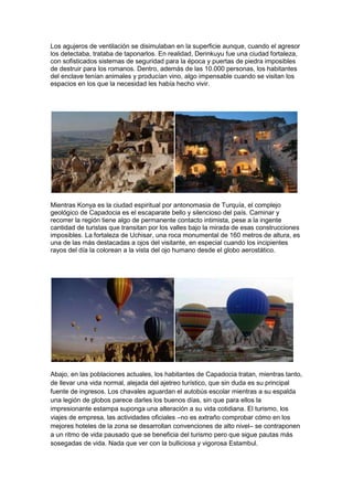 Los agujeros de ventilación se disimulaban en la superficie aunque, cuando el agresor
los detectaba, trataba de taponarlos. En realidad, Derinkuyu fue una ciudad fortaleza,
con sofisticados sistemas de seguridad para la época y puertas de piedra imposibles
de destruir para los romanos. Dentro, además de las 10.000 personas, los habitantes
del enclave tenían animales y producían vino, algo impensable cuando se visitan los
espacios en los que la necesidad les había hecho vivir.




Mientras Konya es la ciudad espiritual por antonomasia de Turquía, el complejo
geológico de Capadocia es el escaparate bello y silencioso del país. Caminar y
recorrer la región tiene algo de permanente contacto intimista, pese a la ingente
cantidad de turistas que transitan por los valles bajo la mirada de esas construcciones
imposibles. La fortaleza de Uchisar, una roca monumental de 160 metros de altura, es
una de las más destacadas a ojos del visitante, en especial cuando los incipientes
rayos del día la colorean a la vista del ojo humano desde el globo aerostático.




Abajo, en las poblaciones actuales, los habitantes de Capadocia tratan, mientras tanto,
de llevar una vida normal, alejada del ajetreo turístico, que sin duda es su principal
fuente de ingresos. Los chavales aguardan el autobús escolar mientras a su espalda
una legión de globos parece darles los buenos días, sin que para ellos la
impresionante estampa suponga una alteración a su vida cotidiana. El turismo, los
viajes de empresa, las actividades oficiales –no es extraño comprobar cómo en los
mejores hoteles de la zona se desarrollan convenciones de alto nivel– se contraponen
a un ritmo de vida pausado que se beneficia del turismo pero que sigue pautas más
sosegadas de vida. Nada que ver con la bulliciosa y vigorosa Estambul.
 