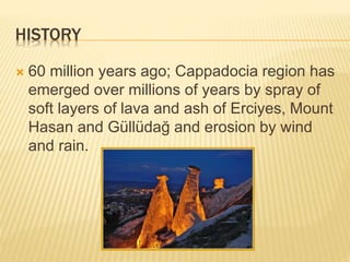 HISTORY
60 million years ago; Cappadocia region has
emerged over millions of years by spray of
soft layers of lava and ash of Erciyes, Mount
Hasan and Güllüdağ and erosion by wind
and rain.