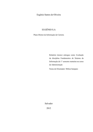 Eugênio Santos de Oliveira
EUGÊNIO S.A
Plano Diretor de Informação de Carreira
Relatório técnico entregue como Avaliação
da disciplina Fundamentos de Sistema da
Informação do 1° semestre matutino no curso
de Administração
Nome do Orientador: Milton Sampaio
Salvador
2012