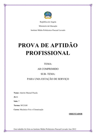 República de Angola

                               Ministerio da Educação

                     Instituto Médio Politécnico Pascual Luvualo




       PROVA DE APTIDÃO
         PROFISSIONAL
                                      TEMA:
                              AR COMPRIMIDO
                                  SUB- TEMA:
                PARA UMA ESTAÇÃO DE SERVIÇO




Nome: Aderito Manuel Pacala

№ 01

Sala: 7

Turma: M12AM

Curso: Mecânico Frio e Climatização

                                                                     ORIENTADOR




Este trabalho foi feito no Instituto Médio Politécnico Pascual Luvualo Ano 2012
 